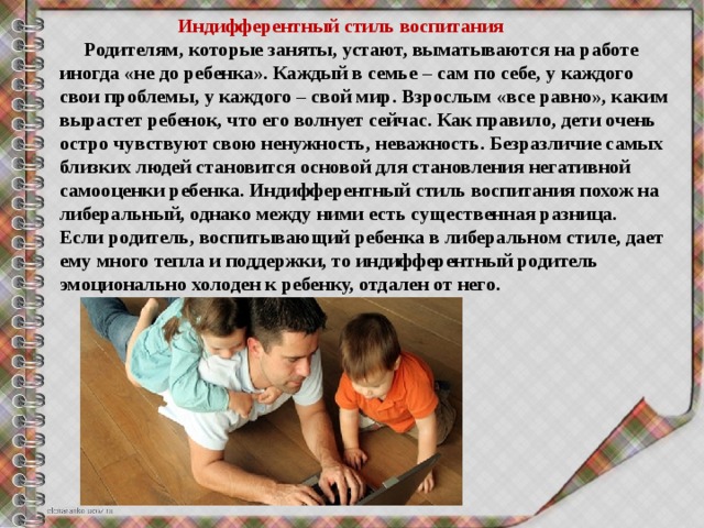  Индифферентный стиль воспитания  Родителям, которые заняты, устают, выматываются на работе иногда «не до ребенка». Каждый в семье – сам по себе, у каждого свои проблемы, у каждого – свой мир. Взрослым «все равно», каким вырастет ребенок, что его волнует сейчас. Как правило, дети очень остро чувствуют свою ненужность, неважность. Безразличие самых близких людей становится основой для становления негативной самооценки ребенка. Индифферентный стиль воспитания похож на либеральный, однако между ними есть существенная разница. Если родитель, воспитывающий ребенка в либеральном стиле, дает ему много тепла и поддержки, то индифферентный родитель эмоционально холоден к ребенку, отдален от него.  