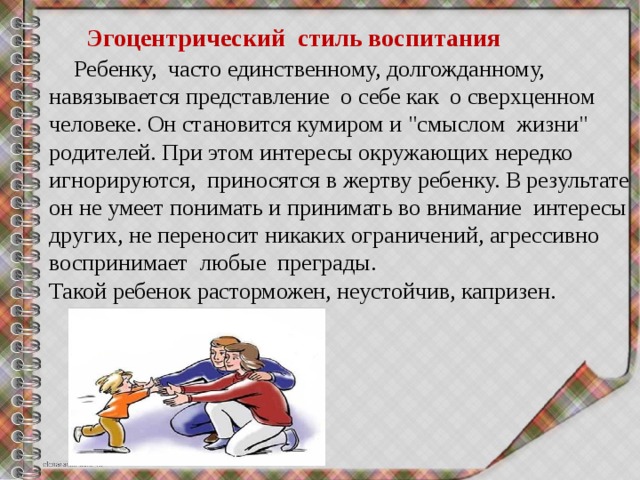  Эгоцентрический  стиль воспитания  Ребенку,  часто единственному, долгожданному, навязывается представление  о себе как  о сверхценном человеке. Он становится кумиром и 