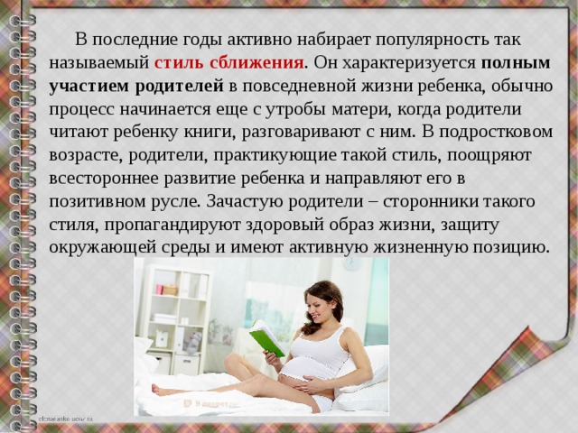  В последние годы активно набирает популярность так называемый  стиль сближения . Он характеризуется  полным участием родителей  в повседневной жизни ребенка, обычно процесс начинается еще с утробы матери, когда родители читают ребенку книги, разговаривают с ним. В подростковом возрасте, родители, практикующие такой стиль, поощряют всестороннее развитие ребенка и направляют его в позитивном русле. Зачастую родители – сторонники такого стиля, пропагандируют здоровый образ жизни, защиту окружающей среды и имеют активную жизненную позицию. 