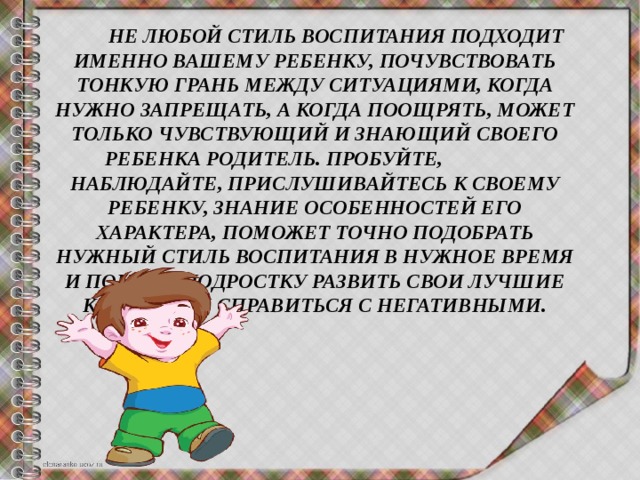  НЕ ЛЮБОЙ СТИЛЬ ВОСПИТАНИЯ ПОДХОДИТ ИМЕННО вашему РЕБЕНКУ, ПОЧУВСТВОВАТЬ ТОНКУЮ ГРАНЬ МЕЖДУ СИТУАЦИЯМИ, КОГДА НУЖНО ЗАПРЕЩАТЬ, А КОГДА ПООЩРЯТЬ, МОЖЕТ ТОЛЬКО ЧУВСТВУЮЩИЙ И ЗНАЮЩИЙ СВОЕГО РЕБЕНКА РОДИТЕЛЬ. ПРОБУЙте, НАБЛЮДАЙте, ПРИСЛУШИВАЙтесь К СВОЕМУ РЕБЕНКУ, ЗНАНИЕ ОСОБЕННОСТЕЙ ЕГО ХАРАКТЕРА, ПОМОЖЕТ ТОЧНО ПОДОБРАТЬ НУЖНЫЙ СТИЛЬ ВОСПИТАНИЯ В НУЖНОЕ ВРЕМЯ И ПОМОЧЬ ПОДРОСТКУ РАЗВИТЬ СВОИ ЛУЧШИЕ КАЧЕСТВА И СПРАВИТЬСЯ С НЕГАТИВНЫМИ. 