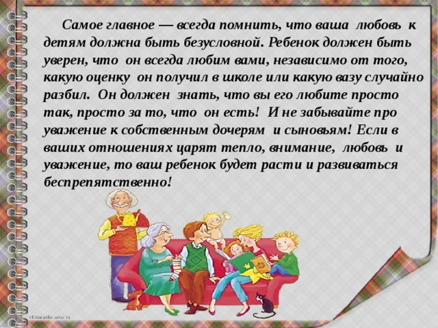  Самое главное — всегда помнить, что ваша  любовь  к детям должна быть безусловной. Ребенок должен быть уверен, что  он всегда любим вами, независимо от того, какую оценку  он получил в школе или какую вазу случайно разбил.  Он должен  знать, что вы его любите просто так, просто за то, что  он есть!  И не забывайте про уважение к собственным дочерям  и сыновьям! Если в ваших отношениях царят тепло, внимание,  любовь  и уважение, то ваш ребенок будет расти и развиваться  беспрепятственно! 