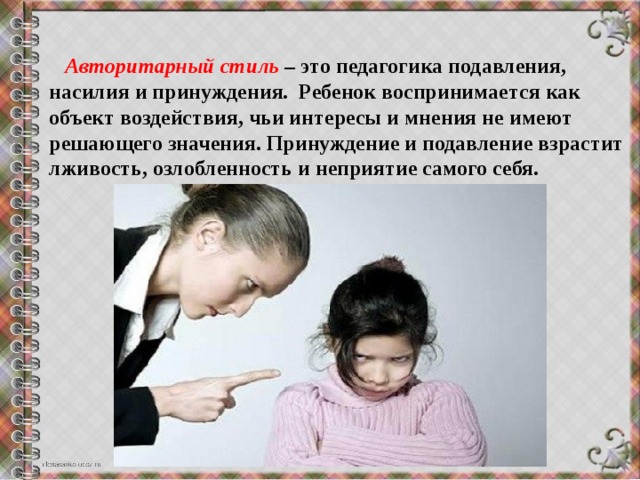  Авторитарный стиль – это педагогика подавления, насилия и принуждения.  Ребенок воспринимается как объект воздействия, чьи интересы и мнения не имеют решающего значения. Принуждение и подавление взрастит лживость, озлобленность и неприятие самого себя. 
