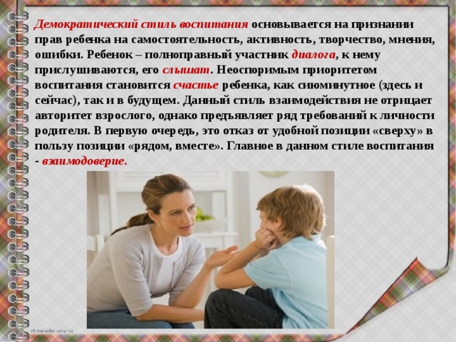 Демократический стиль воспитания основывается на признании прав ребенка на самостоятельность, активность, творчество, мнения, ошибки. Ребенок – полноправный участник  диалога , к нему прислушиваются, его  слышат . Неоспоримым приоритетом воспитания становится  счастье   ребенка, как сиюминутное (здесь и сейчас), так и в будущем. Данный стиль взаимодействия не отрицает авторитет взрослого, однако предъявляет ряд требований к личности родителя. В первую очередь, это отказ от удобной позиции «сверху» в пользу позиции «рядом, вместе». Главное в данном стиле воспитания -  взаимодоверие . 