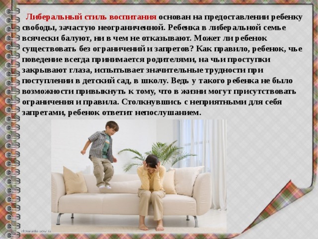  Либеральный стиль воспитания основан на предоставлении ребенку свободы, зачастую неограниченной. Ребенка в либеральной семье всячески балуют, ни в чем не отказывают. Может ли ребенок существовать без ограничений и запретов? Как правило, ребенок, чье поведение всегда принимается родителями, на чьи проступки закрывают глаза, испытывает значительные трудности при поступлении в детский сад, в школу. Ведь у такого ребенка не было возможности привыкнуть к тому, что в жизни могут присутствовать ограничения и правила. Столкнувшись с неприятными для себя запретами, ребенок ответит непослушанием. 
