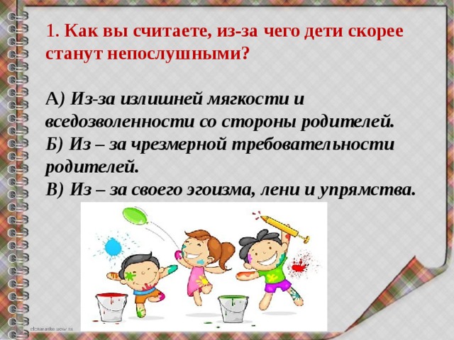 1. Как вы считаете, из-за чего дети скорее станут непослушными? А ) Из-за излишней мягкости и вседозволенности со стороны родителей. Б) Из – за чрезмерной требовательности родителей. В) Из – за своего эгоизма, лени и упрямства. 