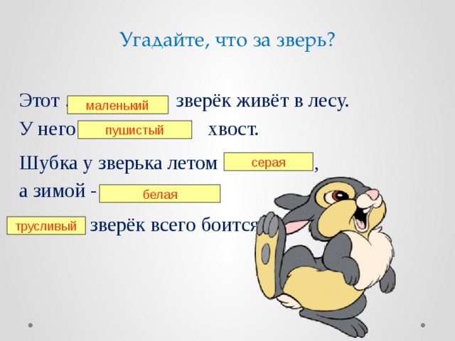 Угадайте, что за зверь? Этот … зверёк живёт в лесу. У него … хвост. Шубка у зверька летом … , а зимой -…… . … зверёк всего боится. маленький пушистый серая белая трусливый 