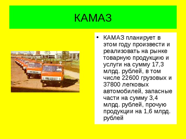 КАМАЗ КАМАЗ планирует в этом году произвести и реализовать на рынке товарную продукцию и услуги на сумму 17,3 млрд. рублей, в том числе 22600 грузовых и 37800 легковых автомобилей, запасные части на сумму 3,4 млрд. рублей, прочую продукции на 1,6 млрд. рублей 