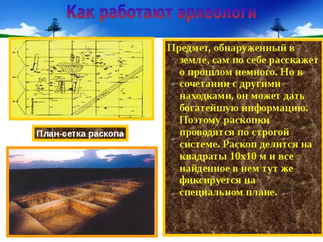 Предмет, обнаруженный в земле, сам по себе расскажет о прошлом немного. Но в сочетании с другими находками, он может дать богатейшую информацию. Поэтому раскопки проводятся по строгой системе. Раскоп делится на квадраты 10х10 м и все найденное в нем тут же фиксируется на специальном плане. План-сетка раскопа 