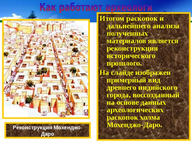 Итогом раскопок и дальнейшего анализа полученных материалов является реконструкция исторического прошлого. На слайде изображен примерный вид древнего индийского города, воссозданный на основе данных археологических раскопок холма Мохенджо-Даро. Реконструкция Мохенджо- Даро 