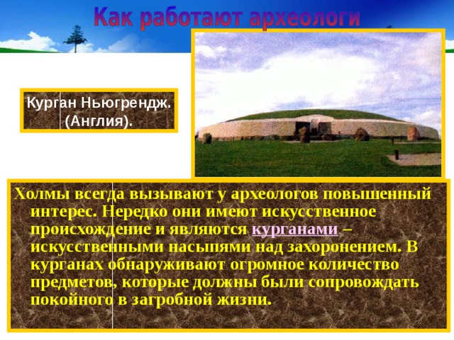 Курган Ньюгрендж. (Англия). Холмы всегда вызывают у археологов повышенный интерес. Нередко они имеют искусственное происхождение и являются курганами  – искусственными насыпями над захоронением. В курганах обнаруживают огромное количество предметов, которые должны были сопровождать покойного в загробной жизни. 