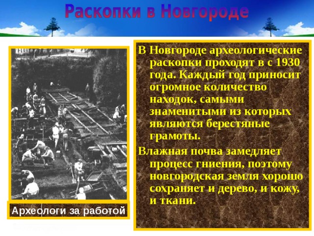 В Новгороде археологические раскопки проходят в с 1930 года. Каждый год приносит огромное количество находок, самыми знаменитыми из которых являются берестяные грамоты. Влажная почва замедляет процесс гниения, поэтому новгородская земля хорошо сохраняет и дерево, и кожу, и ткани. Археологи за работой 