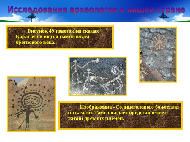   Рисунок 49 повозок на скалах Каратау является памятником бронзового века.   Изображение «Солнцеголового божества» на камнях Тамгалы даёт представление о жизни древних племён. 