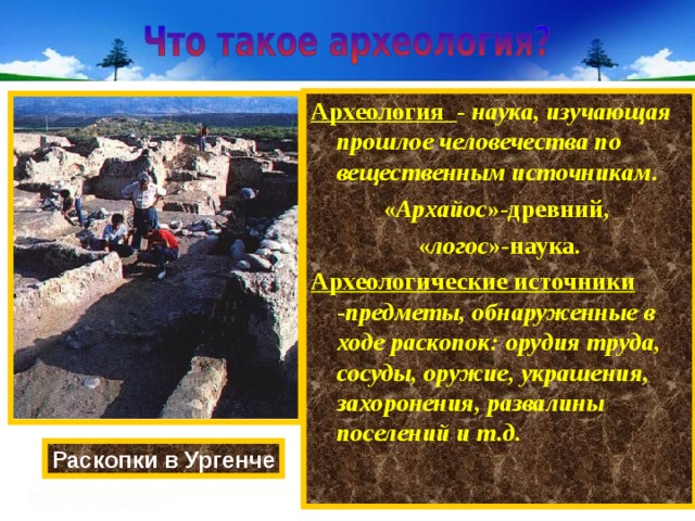 Археология - наука, изучающая прошлое человечества по вещественным источникам . « Архайос »-древний, « логос »-наука. Археологические источники - предметы, обнаруженные в ходе раскопок: орудия труда, сосуды, оружие, украшения, захоронения, развалины поселений и т.д. Раскопки в Ургенче 