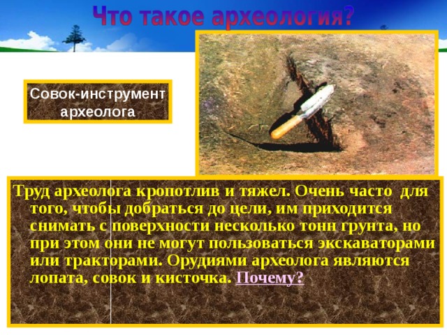 Совок-инструмент археолога Труд археолога кропотлив и тяжел. Очень часто для того, чтобы добраться до цели, им приходится снимать с поверхности несколько тонн грунта, но при этом они не могут пользоваться экскаваторами или тракторами. Орудиями археолога являются лопата, совок и кисточка. Почему? 