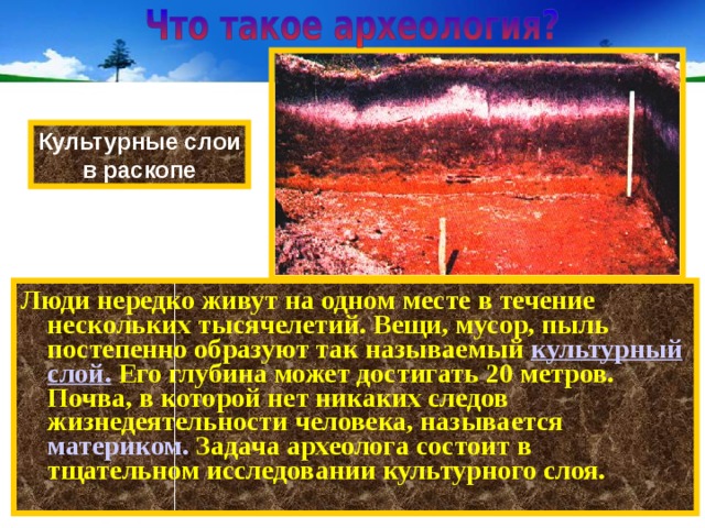 Культурные слои в раскопе Люди нередко живут на одном месте в течение нескольких тысячелетий. Вещи, мусор, пыль постепенно образуют так называемый культурный слой. Его глубина может достигать 20 метров. Почва, в которой нет никаких следов жизнедеятельности человека, называется материком. Задача археолога состоит в тщательном исследовании культурного слоя. 