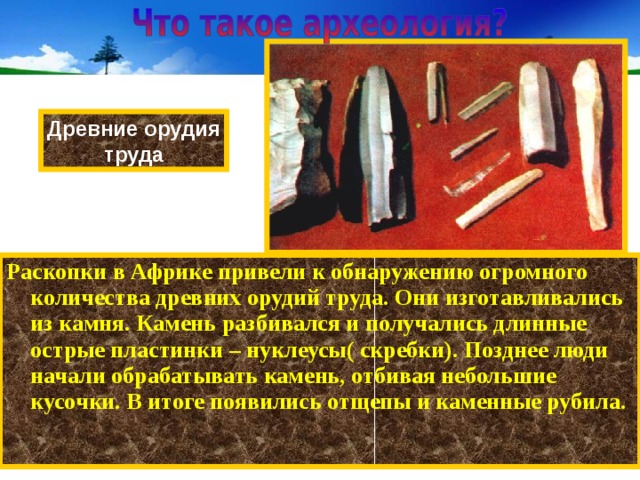 Древние орудия труда Раскопки в Африке привели к обнаружению огромного количества древних орудий труда. Они изготавливались из камня. Камень разбивался и получались длинные острые пластинки – нуклеусы( скребки). Позднее люди начали обрабатывать камень, отбивая небольшие кусочки. В итоге появились отщепы и каменные рубила.  