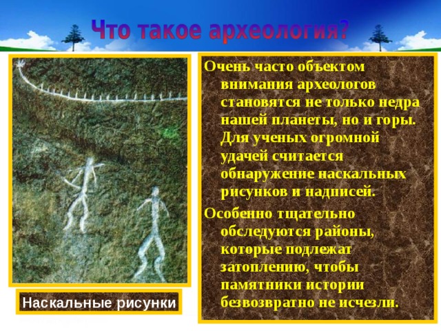 Очень часто объектом внимания археологов становятся не только недра нашей планеты, но и горы. Для ученых огромной удачей считается обнаружение наскальных рисунков и надписей. Особенно тщательно обследуются районы, которые подлежат затоплению, чтобы памятники истории безвозвратно не исчезли. Наскальные рисунки 