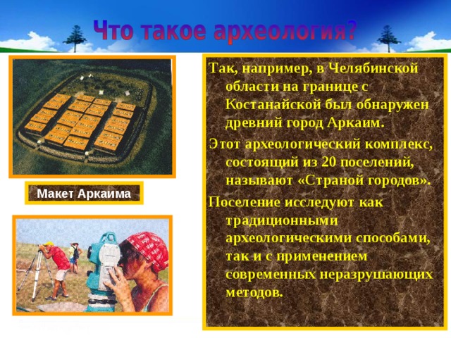 Так, например, в Челябинской области на границе с Костанайской был обнаружен древний город Аркаим. Этот археологический комплекс, состоящий из 20 поселений, называют «Страной городов». Поселение исследуют как традиционными археологическими способами, так и с применением современных неразрушающих методов. Макет Аркаима 