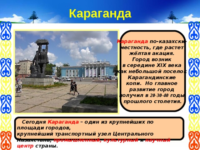 Караганда Караганда  по-казахски- местность,  где растет  жёлтая акация. Город возник в середине XIX века как небольшой поселок  Карагандинские копи. Но главное развитие город получил в 20-30-40 годы прошлого столетия.   Сегодня Караганда – один из крупнейших по площади городов, крупнейший транспортный узел Центрального Казахстана, промышленный, культурный и научный центр страны.   