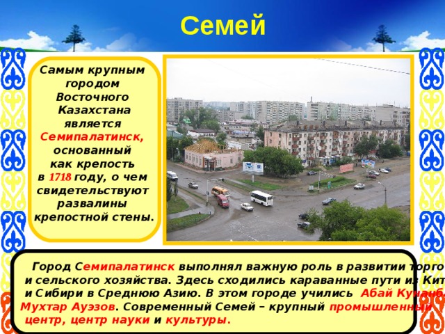 Семей Самым крупным городом Восточного Казахстана является  Семипалатинск,  основанный как крепость в 1718 году, о чем свидетельствуют развалины крепостной стены.   Город С емипалатинск выполнял важную роль в развитии торговли  и сельского хозяйства. Здесь сходились караванные пути из Китая  и Сибири в Среднюю Азию. В этом городе учились Абай Кунанбаев, Мухтар Ауэзов . Современный Семей – крупный промышленный  центр, центр науки и культуры. 