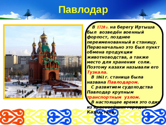 Павлодар  В 1720 г. на берегу Иртыша был возведён военный форпост, позднее переименованный в станицу. Первоначально это был пункт обмена продукции животноводства, а также место для хранения соли. Поэтому казахи называли его Тузкала.  В 1861 г. станица была названа Павлодаром.   С развитием судоходства Павлодар крупным транспортным узлом.  В настоящее время это один из красивейших городов Казахстана.   