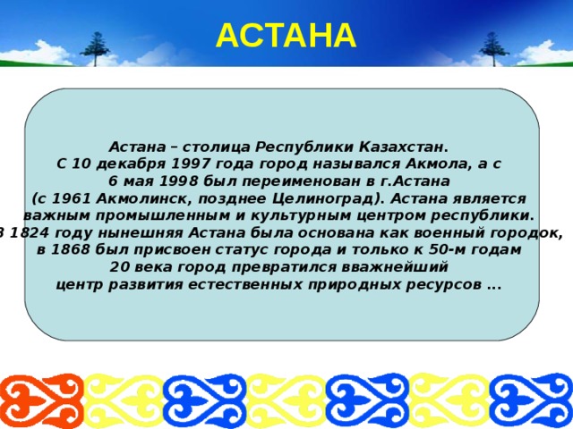 АСТАНА Астана – столица Республики Казахстан. С  10 декабря 1997 года город назывался Акмола, а с 6 мая 1998 был переименован в г.Астана (с 1961 Акмолинск, позднее Целиноград). Астана является важным промышленным и культурным центром республики.  В 1824 году нынешняя Астана была основана как военный городок, в 1868 был присвоен статус города и только к 50-м годам 20 века город превратился вважнейший центр развития естественных природных ресурсов ... 