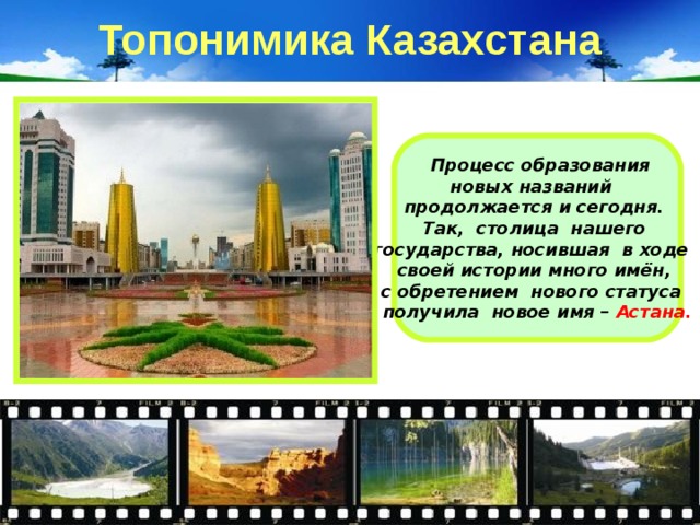 Топонимика Казахстана  Процесс образования новых названий продолжается и сегодня. Так, столица нашего государства, носившая в ходе своей истории много имён, с обретением нового статуса получила новое имя – Астана. 