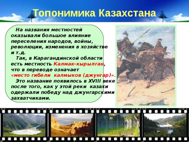 Топонимика Казахстана  На названия местностей оказывали большое влияние переселения народов, войны, революции, изменения в хозяйстве и т.д.  Так, в Карагандинской области есть местность Калмак-кырылган , что в переводе означает «место гибели калмыков (джунгар)».  Это название появилось в XVIII веке, после того, как у этой реки казахи одержали победу над джунгарскими захватчиками. 