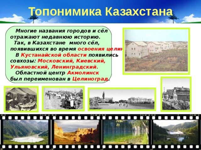 Топонимика Казахстана  Многие названия городов и сёл отражают недавнюю историю.  Так, в Казахстане много сёл, появившихся во время освоения целины.  В Кустанайской области появились совхозы: Московский, Киевский, Ульяновский, Ленинградский.  Областной центр Акмолинск был переименован в Целиноград . 