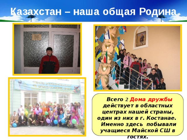 Казахстан – наша общая Родина  Всего 2  Дома дружбы действует в областных центрах нашей страны, один из них в г. Костанае. Именно здесь побывали учащиеся Майской СШ в гостях. 