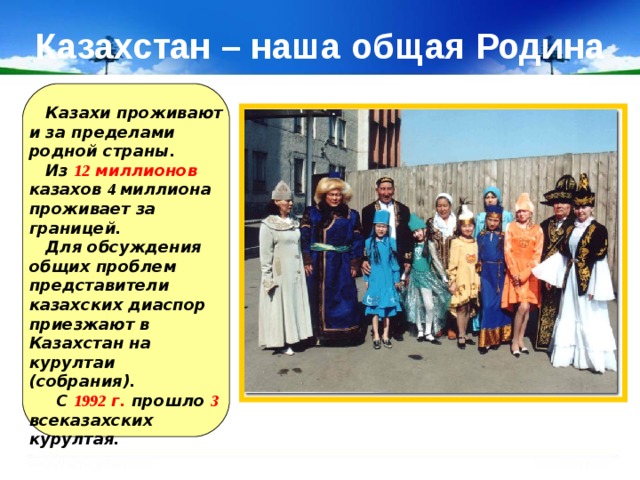 Казахстан – наша общая Родина  Казахи проживают и за пределами родной страны.  Из 12 миллионов казахов 4 миллиона проживает за границей.  Для обсуждения общих проблем представители казахских диаспор приезжают в Казахстан на курултаи (собрания).  С 1992 г. прошло 3 всеказахских курултая. 