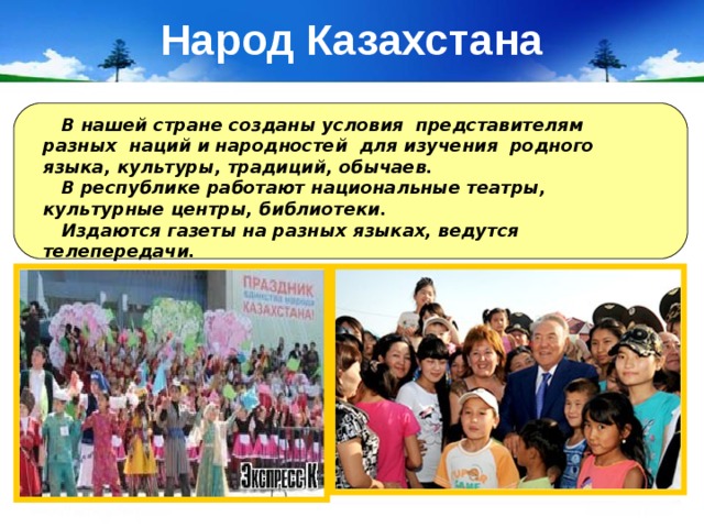 Народ Казахстана  В нашей стране созданы условия представителям разных наций и народностей для изучения родного языка, культуры, традиций, обычаев.  В республике работают национальные театры, культурные центры, библиотеки.  Издаются газеты на разных языках, ведутся телепередачи. 