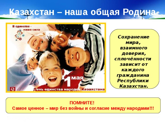 Казахстан – наша общая Родина Сохранение мира, взаимного доверия, сплочённости зависит от каждого гражданина Республики Казахстан. ПОМНИТЕ!  Самое ценное – мир без войны и согласие между народами!!! 