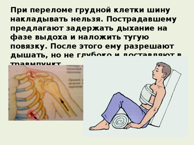 При переломе грудной клетки шину накладывать нельзя. Пострадавшему предлагают задержать дыхание на фазе выдоха и наложить тугую повязку. После этого ему разрешают дышать, но не глубоко и доставляют в травмпункт. 