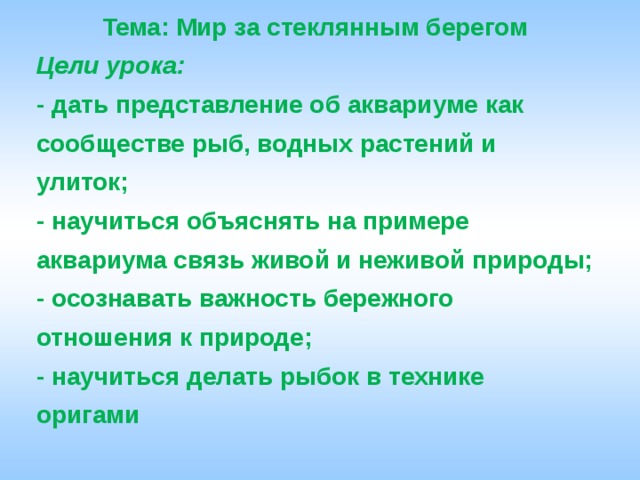 Тема: Мир за стеклянным берегом Цели урока: - дать представление об аквариуме как сообществе рыб, водных растений и улиток; - научиться объяснять на примере аквариума связь живой и неживой природы; - осознавать важность бережного отношения к природе; - научиться делать рыбок в технике оригами 