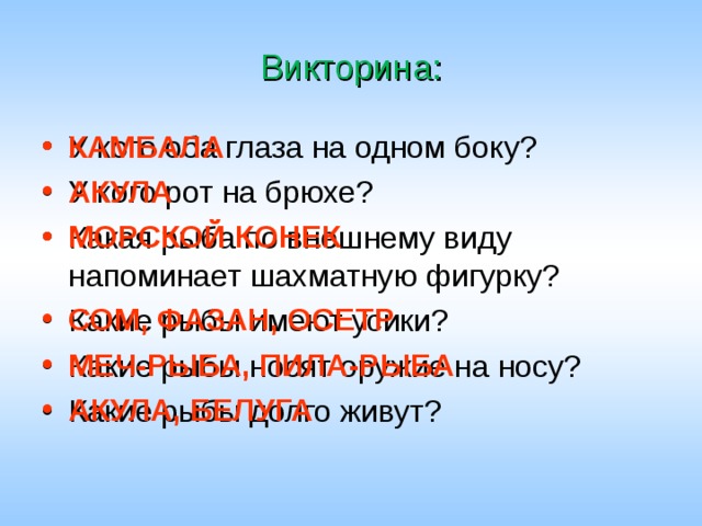 Викторина: КАМБАЛА АКУЛА МОРСКОЙ КОНЕК      СОМ, ФАЗАН, ОСЕТР МЕЧ-РЫБА, ПИЛА-РЫБА АКУЛА, БЕЛУГА У кого оба глаза на одном боку? У кого рот на брюхе? Какая рыба по внешнему виду напоминает шахматную фигурку? Какие рыбы имеют усики? Какие рыбы носят оружие на носу? Какие рыбы долго живут? 