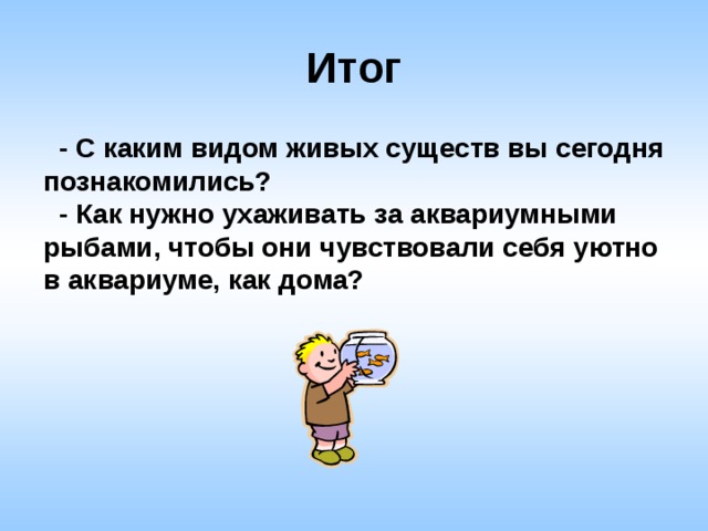 Итог  - С каким видом живых существ вы сегодня познакомились?  - Как нужно ухаживать за аквариумными рыбами, чтобы они чувствовали себя уютно в аквариуме, как дома? 