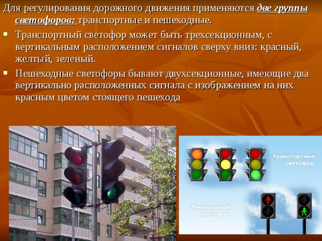 Для регулирования дорожного движения применяются две группы светофоров: транспортные и пешеходные. Транспортный светофор может быть трехсекционным, с вертикальным расположением сигналов сверху вниз: красный, желтый, зеленый. Пешеходные светофоры бывают двухсекционные, имеющие два вертикально расположенных сигнала с изображением на них красным цветом стоящего пешехода 
