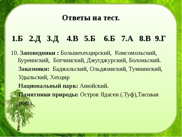 Ответы на тест. 1.Б 2.Д 3.Д 4.В 5.Б 6.Б 7.А 8.В 9.Г  Заповедники : Большехехцирский, Комсомольский, Буреинский, Ботчинский, Джугджурский, Болоньский.  Заказники: Баджальский, Ольджинский, Тумнинский,  Удыльский, Хехцир  Национальный парк: Анюйский.  Памятники природы: Остров Ядасен (.Туф),Тисовая  роща. 