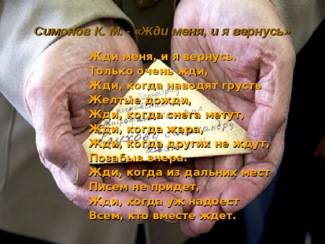 Симонов К. М. - «Жди меня, и я вернусь» Жди меня, и я вернусь. Только очень жди, Жди, когда наводят грусть Желтые дожди, Жди, когда снега метут, Жди, когда жара, Жди, когда других не ждут, Позабыв вчера. Жди, когда из дальних мест Писем не придет, Жди, когда уж надоест Всем, кто вместе ждет. 