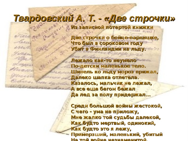 Твардовский А. Т. - «Две строчки» Из записной потертой книжки Две строчки о бойце-парнишке, Что был в сороковом году Убит в Финляндии на льду.  Лежало как-то неумело По-детски маленькое тело. Шинель ко льду мороз прижал, Далеко шапка отлетела. Казалось, мальчик не лежал, А все еще бегом бежал Да лед за полу придержал...  Среди большой войны жестокой, С чего - ума не приложу, Мне жалко той судьбы далекой, Как будто мертвый, одинокий, Как будто это я лежу, Примерзший, маленький, убитый На той войне незнаменитой, Забытый, маленький, лежу. 