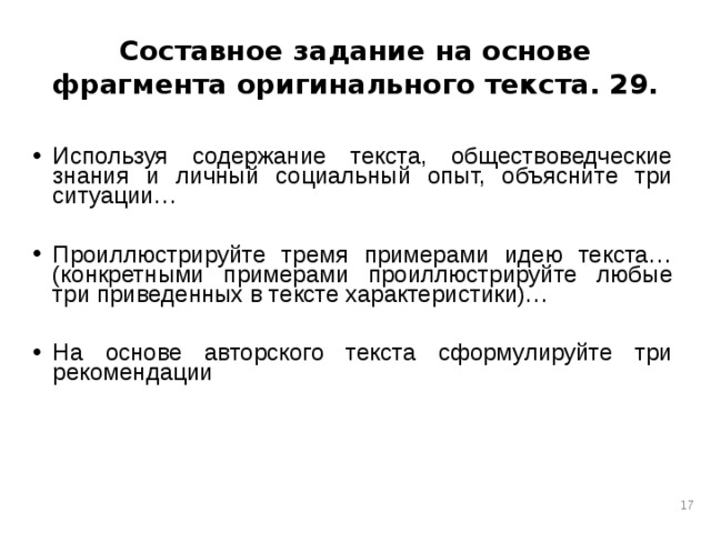 Составное задание на основе фрагмента оригинального текста. 29. Используя содержание текста, обществоведческие знания и личный социальный опыт, объясните три ситуации…  Проиллюстрируйте тремя примерами идею текста…(конкретными примерами проиллюстрируйте любые три приведенных в тексте характеристики)…  На основе авторского текста сформулируйте три рекомендации  