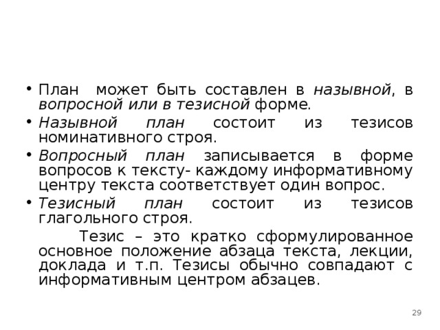 План может быть составлен в назывной , в вопросной или в тезисной форме . Назывной план состоит из тезисов номинативного строя. Вопросный план записывается в форме вопросов к тексту- каждому информативному центру текста соответствует один вопрос. Тезисный план состоит из тезисов глагольного строя.  Тезис – это кратко сформулированное основное положение абзаца текста, лекции, доклада и т.п. Тезисы обычно совпадают с информативным центром абзацев.  