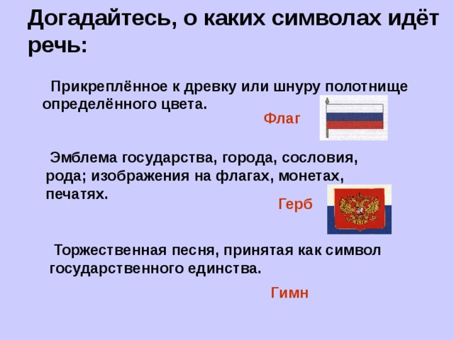 Догадайтесь, о каких символах идёт речь:  Прикреплённое к древку или шнуру полотнище определённого цвета. Флаг  Эмблема государства, города, сословия, рода; изображения на флагах, монетах, печатях. Герб  Торжественная песня, принятая как символ государственного единства. Гимн 