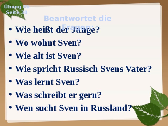 Übung 4b Seite 30 Beantwortet die Fragen: Wie heißt der Junge? Wo wohnt Sven? Wie alt ist Sven? Wie spricht Russisch Svens Vater? Was lernt Sven? Was schreibt er gern? Wen sucht Sven in Russland?  