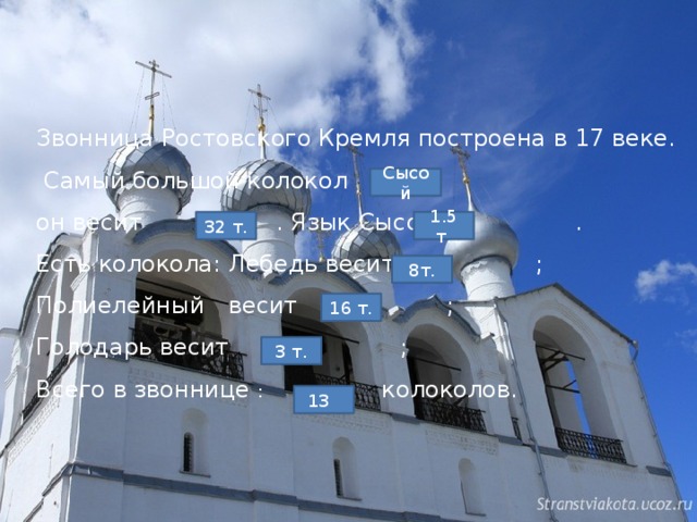 Звонница Ростовского Кремля построена в 17 веке.  Самый большой колокол он весит . Язык Сысоя . Есть колокола: Лебедь весит ; Полиелейный  весит ; Голодарь весит ; Всего в звоннице : колоколов.  Сысой 32 т. 1.5 т. 8т. 16 т. 3 т. 13