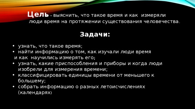 Цель – выяснить, что такое время и как измеряли  люди время на протяжении существования человечества . Задачи: узнать, что такое время; найти информацию о том, как изучали люди время  и как научились измерять его ; узнать, какие приспособления и приборы и когда люди изобрели для измерения времени; классифицировать единицы времени от меньшего к большему; собрать информацию о разных летоисчислениях (календарях ) 