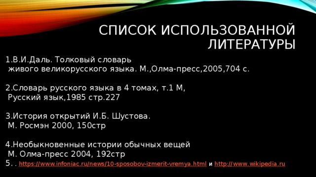 Список использованной литературы 1.В.И.Даль. Толковый словарь  живого великорусского языка. М.,Олма-пресс,2005,704 с. 2.Словарь русского языка в 4 томах, т.1 М,  Русский язык,1985 стр.227 3.История открытий И.Б. Шустова.  М. Росмэн 2000, 150стр 4.Необыкновенные истории обычных вещей  М. Олма-пресс 2004, 192стр 5. . https://www.infoniac.ru/news/10-sposobov-izmerit-vremya.html и http :// www . wikipedia . ru     