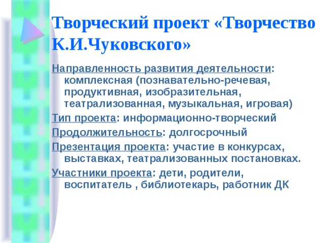 Творческий проект «Творчество К.И.Чуковского» Направленность развития деятельности : комплексная (познавательно-речевая, продуктивная, изобразительная, театрализованная, музыкальная, игровая) Тип проекта : информационно-творческий Продолжительность : долгосрочный Презентация проекта : участие в конкурсах, выставках, театрализованных постановках. Участники проекта : дети, родители, воспитатель , библиотекарь, работник ДК 