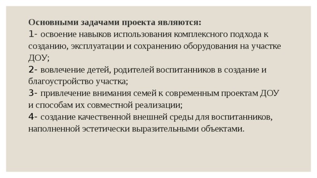 Основными задачами проекта являются:   1- освоение навыков использования комплексного подхода к созданию, эксплуатации и сохранению оборудования на участке ДОУ;  2- вовлечение детей, родителей воспитанников в создание и благоустройство участка;  3- привлечение внимания семей к современным проектам ДОУ и способам их совместной реализации;  4- создание качественной внешней среды для воспитанников, наполненной эстетически выразительными объектами.   